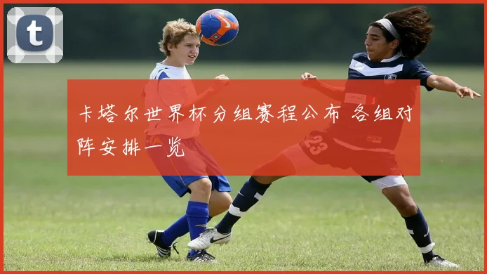 卡塔尔世界杯分组赛程公布 各组对阵安排一览