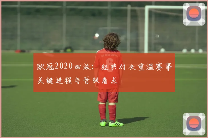 欧冠2020回放:经典对决重温赛事关键进程与晋级看点