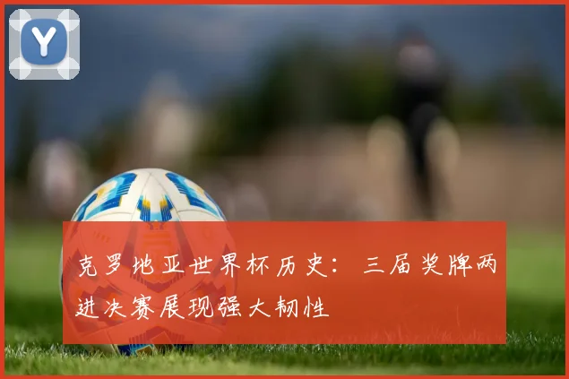 克罗地亚世界杯历史：三届奖牌两进决赛展现强大韧性