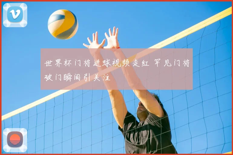 世界杯门将进球视频走红 罕见门将破门瞬间引关注