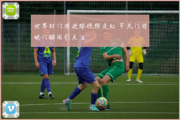 世界杯门将进球视频走红 罕见门将破门瞬间引关注