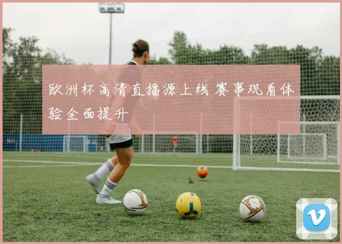 欧洲杯高清直播源上线 赛事观看体验全面提升