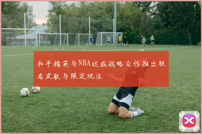 和平精英与NBA达成战略合作推出联名皮肤与限定玩法