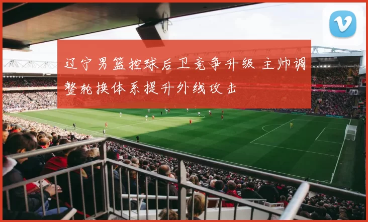 辽宁男篮控球后卫竞争升级 主帅调整轮换体系提升外线攻击