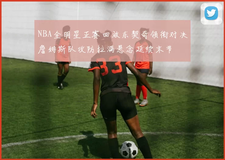 NBA全明星正赛回放东契奇领衔对决詹姆斯队攻防拉满悬念延续末节