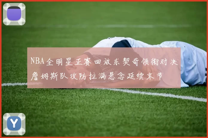 NBA全明星正赛回放东契奇领衔对决詹姆斯队攻防拉满悬念延续末节