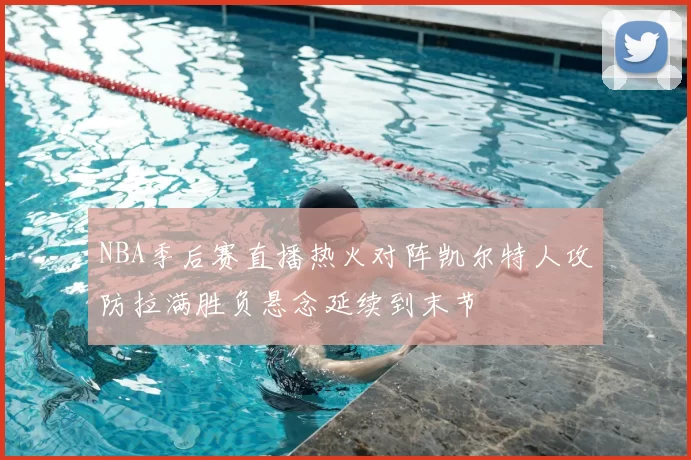 NBA季后赛直播热火对阵凯尔特人攻防拉满胜负悬念延续到末节