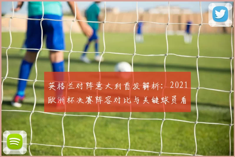 英格兰对阵意大利首发解析：2021欧洲杯决赛阵容对比与关键球员看点