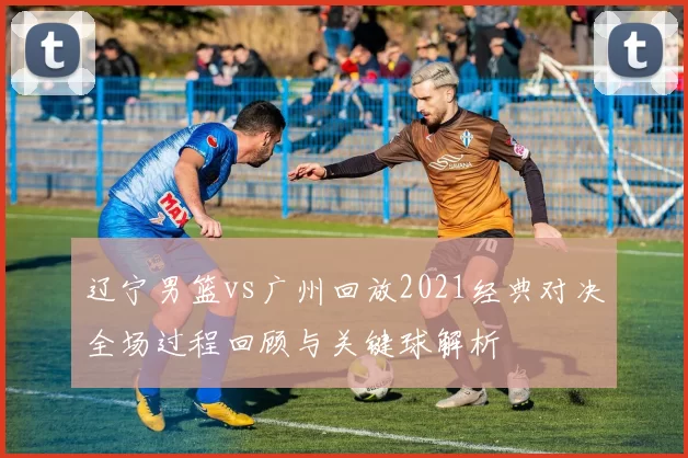 辽宁男篮vs广州回放2021经典对决全场过程回顾与关键球解析