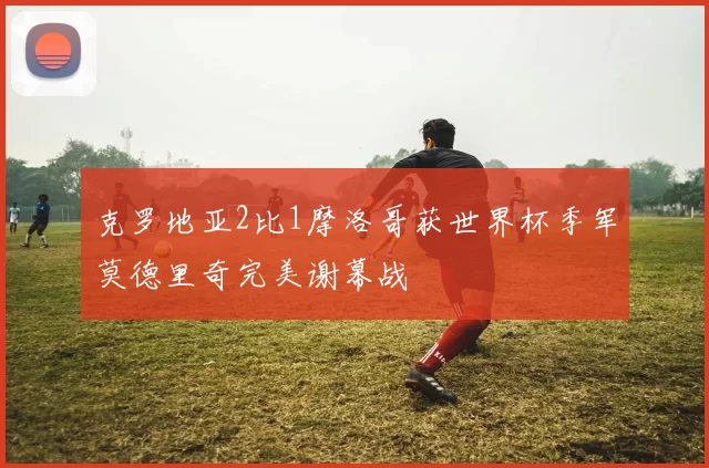 克罗地亚2比1摩洛哥获世界杯季军莫德里奇完美谢幕战