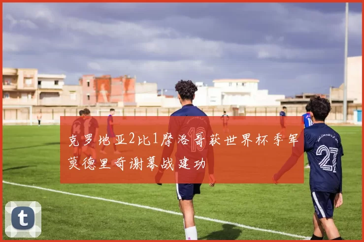 克罗地亚2比1摩洛哥获世界杯季军莫德里奇谢幕战建功