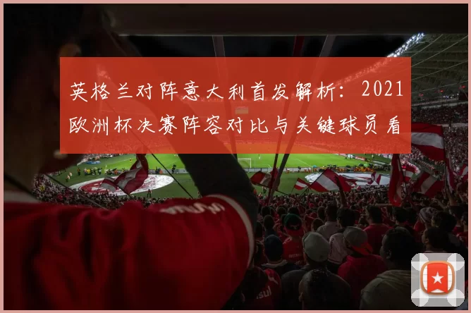 英格兰对阵意大利首发解析：2021欧洲杯决赛阵容对比与关键球员看点