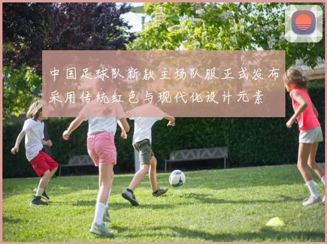 中国足球队新款主场队服正式发布采用传统红色与现代化设计元素