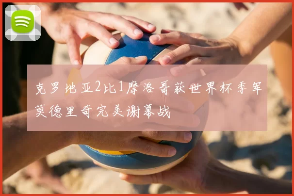 克罗地亚2比1摩洛哥获世界杯季军莫德里奇完美谢幕战