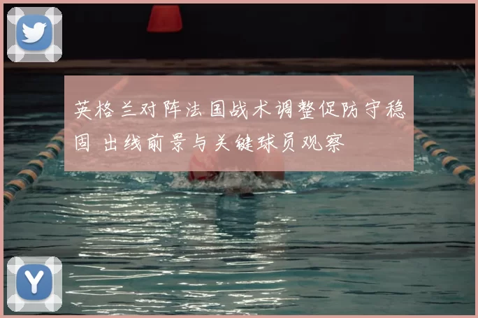 英格兰对阵法国战术调整促防守稳固 出线前景与关键球员观察
