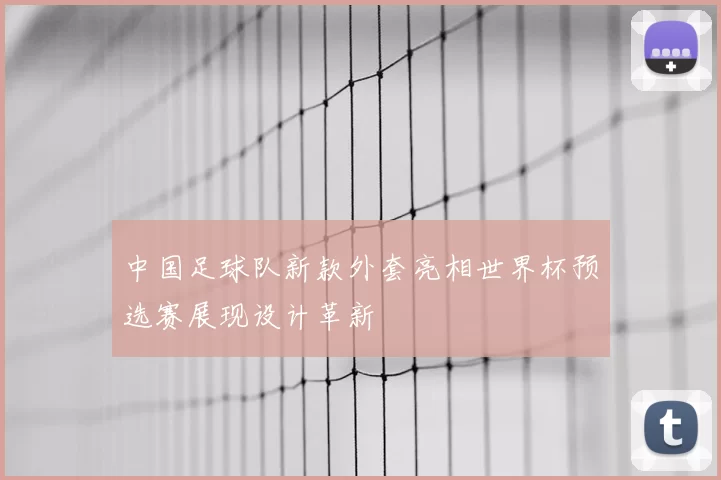 中国足球队新款外套亮相世界杯预选赛展现设计革新