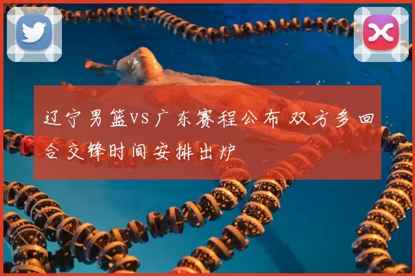 辽宁男篮vs广东赛程公布 双方多回合交锋时间安排出炉