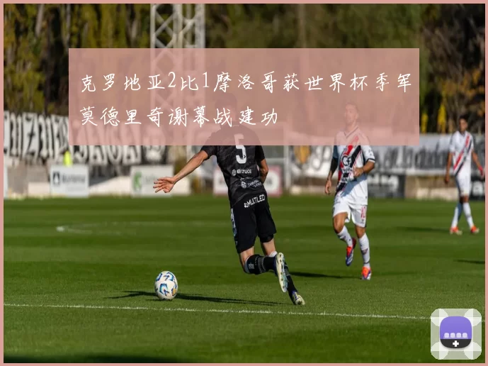 克罗地亚2比1摩洛哥获世界杯季军莫德里奇谢幕战建功