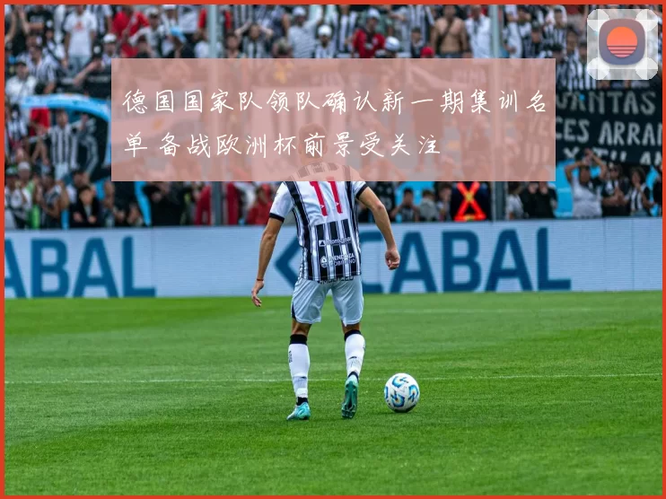 德国国家队领队确认新一期集训名单 备战欧洲杯前景受关注