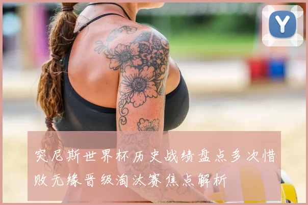 突尼斯世界杯历史战绩盘点多次惜败无缘晋级淘汰赛焦点解析