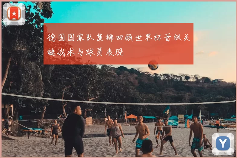 德国国家队集锦回顾世界杯晋级关键战术与球员表现
