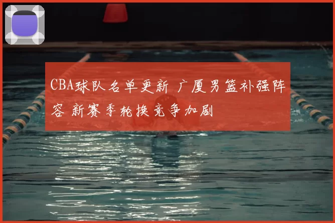 CBA球队名单更新 广厦男篮补强阵容 新赛季轮换竞争加剧